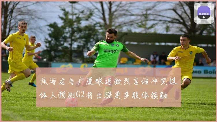 焦海龙与广厦球迷激烈言语冲突媒体人预测G2将出现更多肢体接触