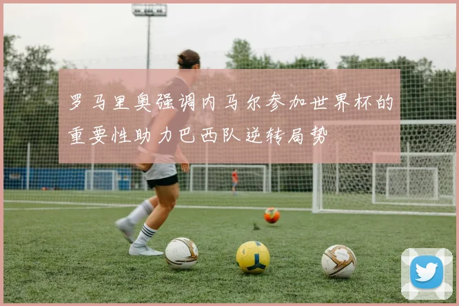 罗马里奥强调内马尔参加世界杯的重要性助力巴西队逆转局势