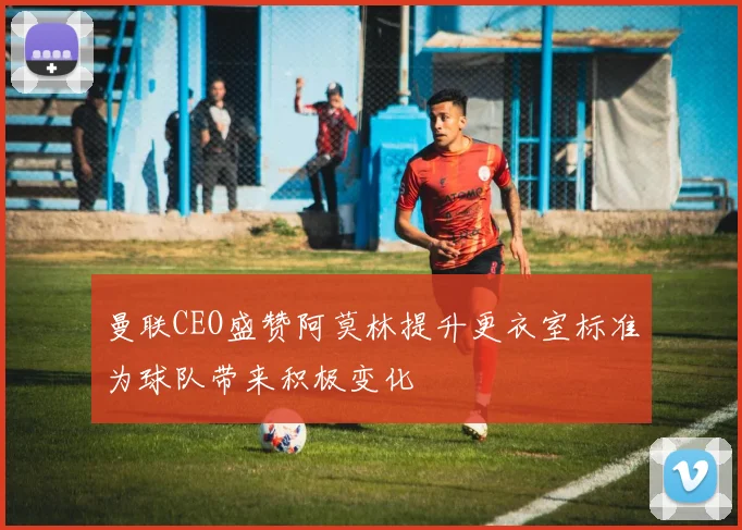 曼联CEO盛赞阿莫林提升更衣室标准为球队带来积极变化
