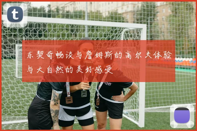 东契奇畅谈与詹姆斯的高尔夫体验与大自然的美好感受