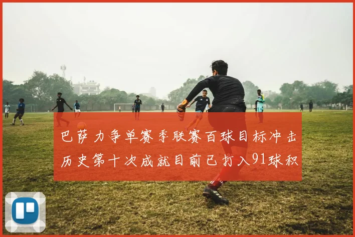 巴萨力争单赛季联赛百球目标冲击历史第十次成就目前已打入91球积91分