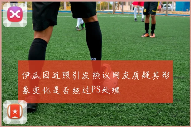伊瓜因近照引发热议网友质疑其形象变化是否经过PS处理