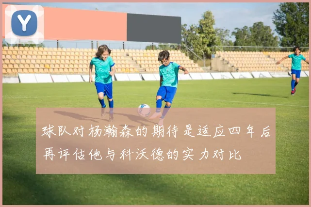 球队对杨瀚森的期待是适应四年后再评估他与科沃德的实力对比