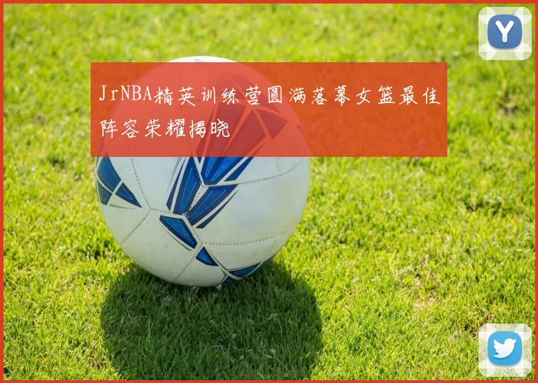 JrNBA精英训练营圆满落幕女篮最佳阵容荣耀揭晓