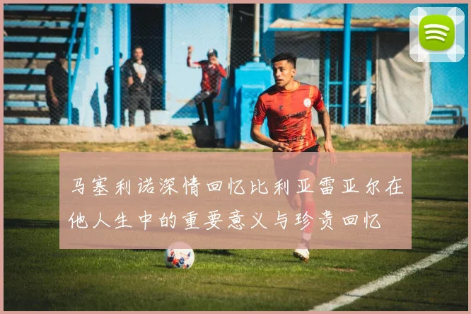 马塞利诺深情回忆比利亚雷亚尔在他人生中的重要意义与珍贵回忆