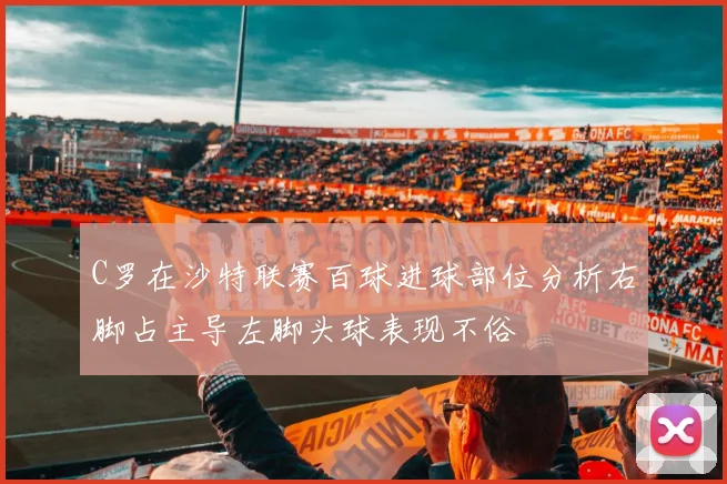 C罗在沙特联赛百球进球部位分析右脚占主导左脚头球表现不俗