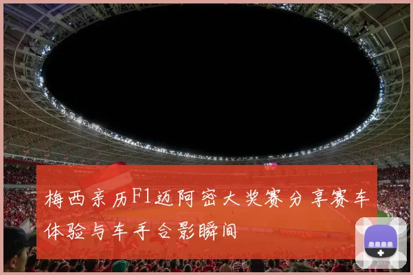 梅西亲历F1迈阿密大奖赛分享赛车体验与车手合影瞬间