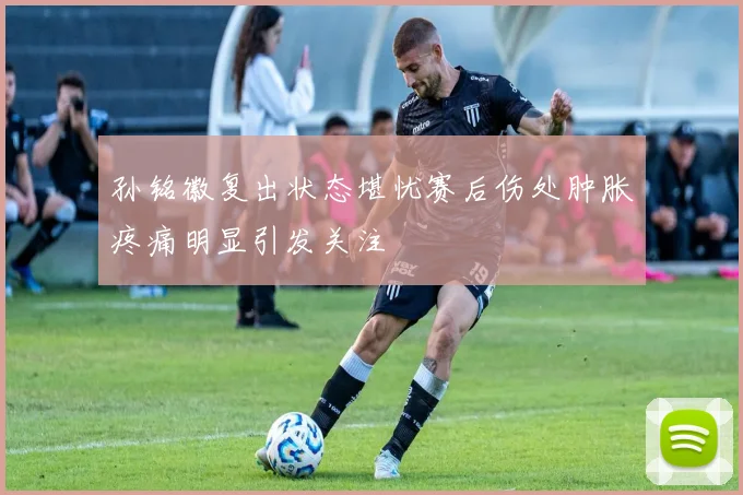 孙铭徽复出状态堪忧赛后伤处肿胀疼痛明显引发关注