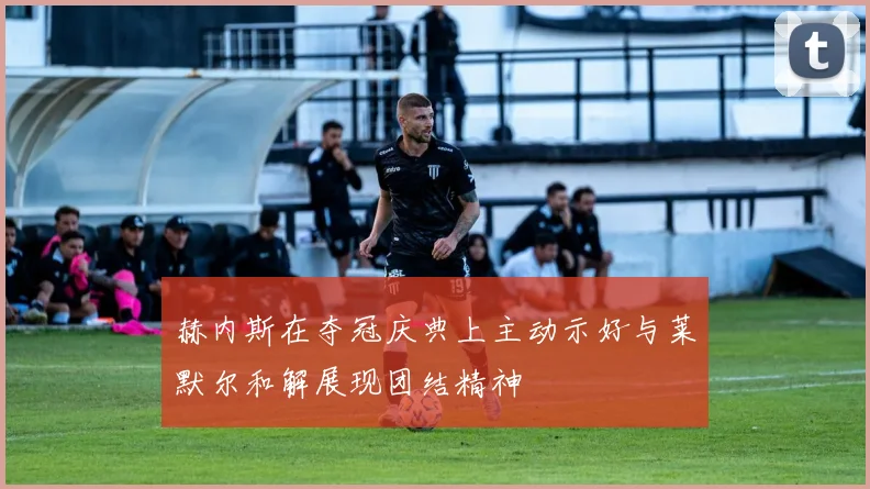 赫内斯在夺冠庆典上主动示好与莱默尔和解展现团结精神