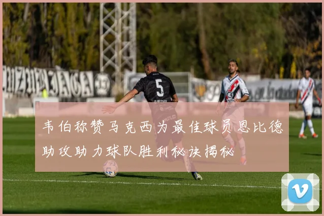 韦伯称赞马克西为最佳球员恩比德助攻助力球队胜利秘诀揭秘