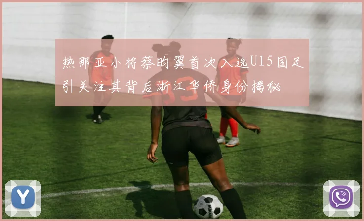 热那亚小将蔡昀翼首次入选U15国足引关注其背后浙江华侨身份揭秘